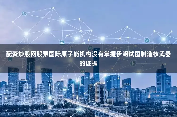 配资炒股网股票国际原子能机构没有掌握伊朗试图制造核武器的证据