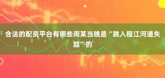 合法的配资平台有哪些周某当晚是“跳入程江河道失踪”的