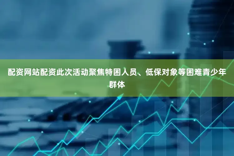 配资网站配资此次活动聚焦特困人员、低保对象等困难青少年群体