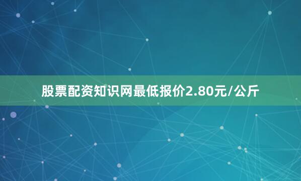 股票配资知识网最低报价2.80元/公斤