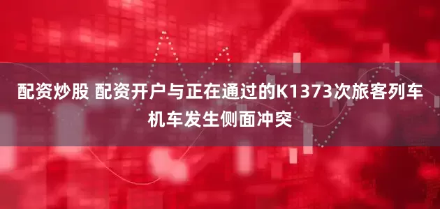配资炒股 配资开户与正在通过的K1373次旅客列车机车发生侧面冲突