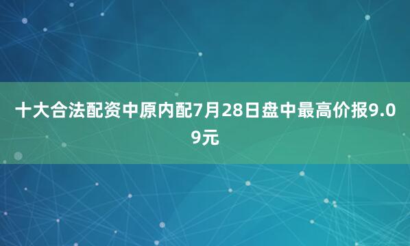 十大合法配资中原内配7月28日盘中最高价报9.09元