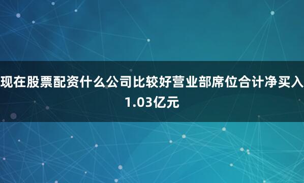 现在股票配资什么公司比较好营业部席位合计净买入1.03亿元