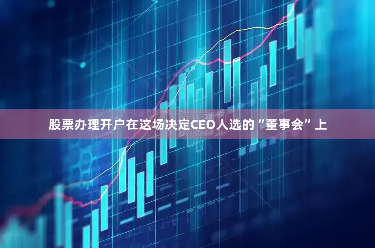 股票办理开户在这场决定CEO人选的“董事会”上