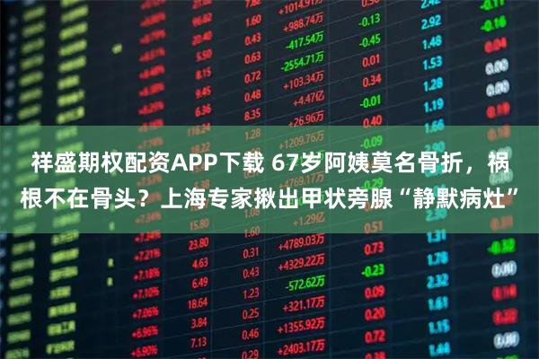 祥盛期权配资APP下载 67岁阿姨莫名骨折，祸根不在骨头？上海专家揪出甲状旁腺“静默病灶”