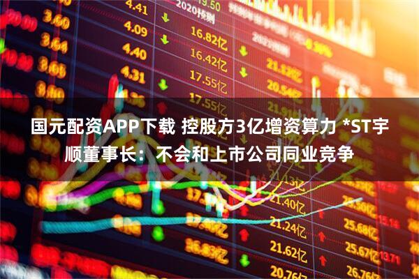国元配资APP下载 控股方3亿增资算力 *ST宇顺董事长：不会和上市公司同业竞争