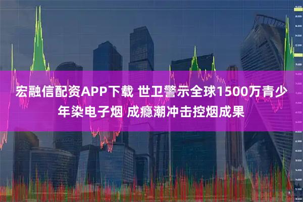 宏融信配资APP下载 世卫警示全球1500万青少年染电子烟 成瘾潮冲击控烟成果