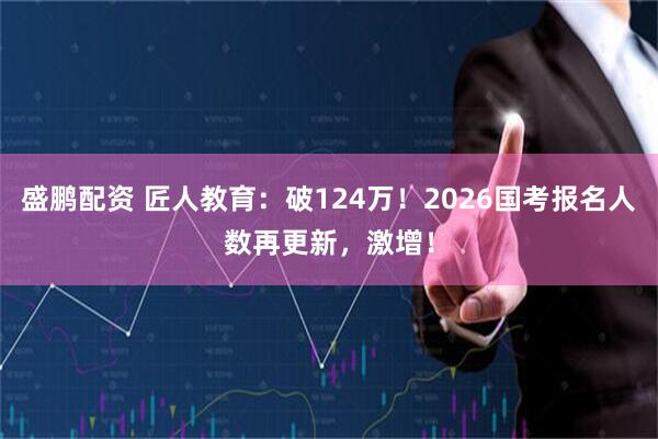 盛鹏配资 匠人教育:破124万!2026国考报名人数再更新,激增!