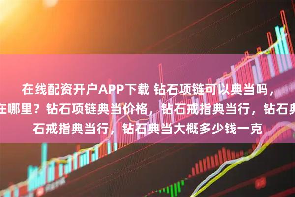 在线配资开户APP下载 钻石项链可以典当吗,成都钻石项链典当在哪里?钻石项链典当价格,钻石戒指典当行,钻石典当大概多少钱一克