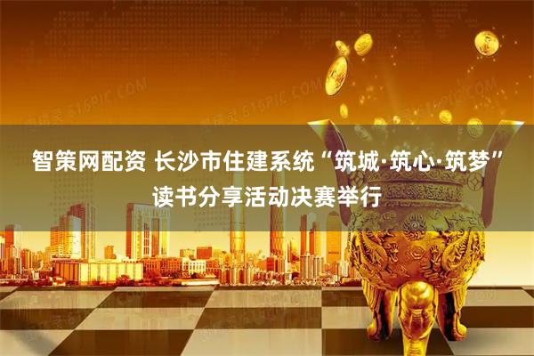 智策网配资 长沙市住建系统“筑城·筑心·筑梦”读书分享活动决赛举行