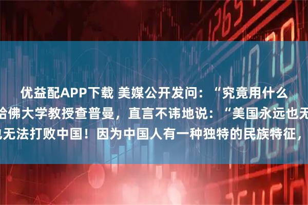 优益配APP下载 美媒公开发问：“究竟用什么方法才能击败中国？”哈佛大学教授查普曼，直言不讳地说：“美国永远也无法打败中国！因为中国人有一种独特的民族特征，使他们一直屹立不倒！”