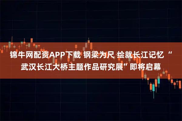 锦牛网配资APP下载 钢梁为尺 绘就长江记忆 “武汉长江大桥主题作品研究展”即将启幕