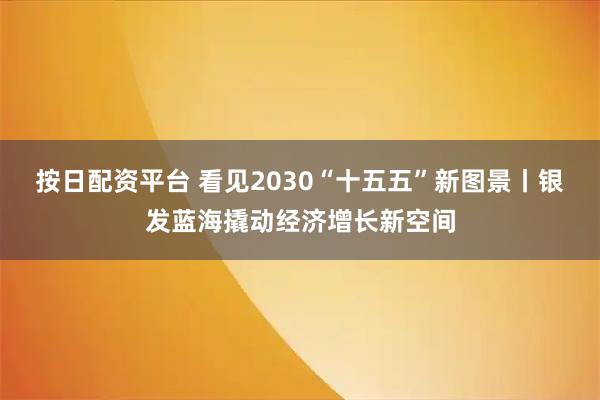 按日配资平台 看见2030“十五五”新图景丨银发蓝海撬动经济增长新空间