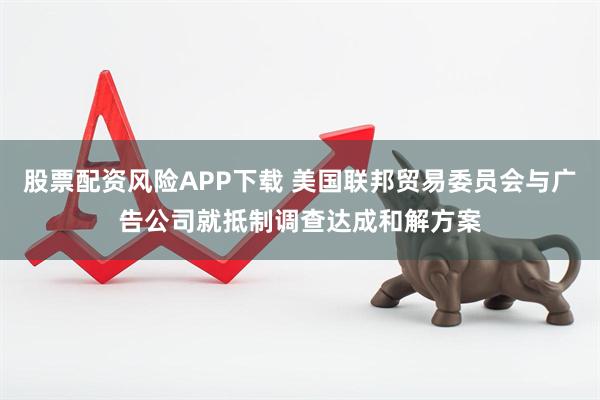 股票配资风险APP下载 美国联邦贸易委员会与广告公司就抵制调查达成和解方案