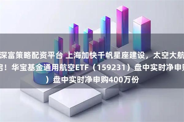 深富策略配资平台 上海加快千帆星座建设，太空大航海时代开启！华宝基金通用航空ETF（159231）盘中实时净申购400万份
