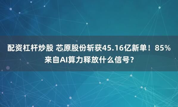 配资杠杆炒股 芯原股份斩获45.16亿新单！85%来自AI算力释放什么信号？