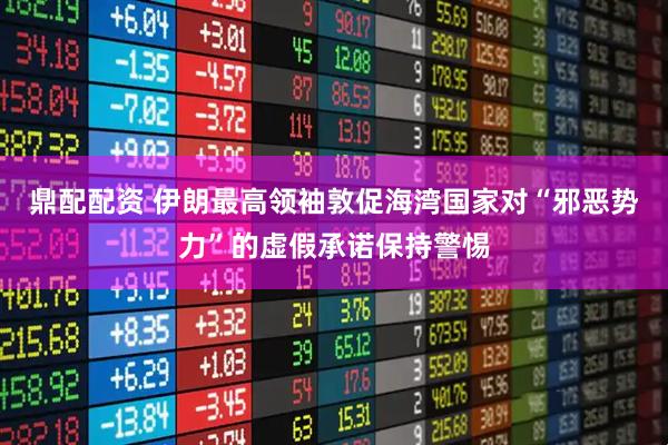 鼎配配资 伊朗最高领袖敦促海湾国家对“邪恶势力”的虚假承诺保持警惕