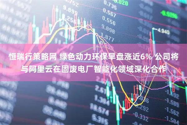 恒瑞行策略网 绿色动力环保早盘涨近6% 公司将与阿里云在固废电厂智能化领域深化合作