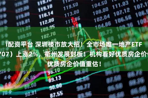 i配资平台 深圳楼市放大招！全市场唯一地产ETF（159707）上涨2%，衢州发展封板！机构看好优质房企价值重估！