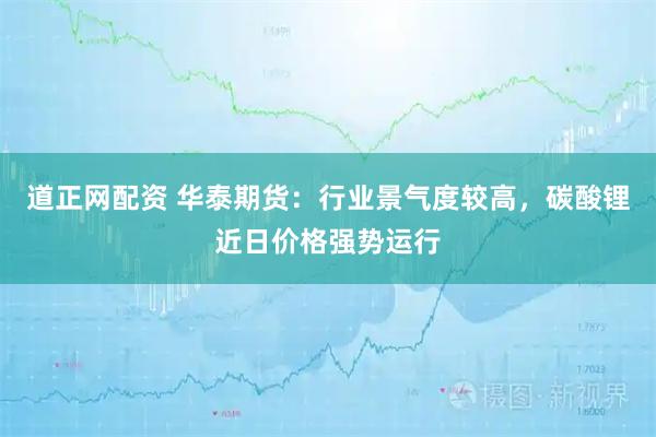 道正网配资 华泰期货：行业景气度较高，碳酸锂近日价格强势运行