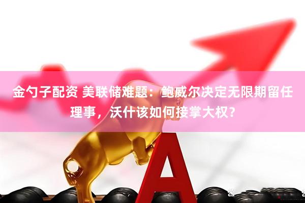 金勺子配资 美联储难题：鲍威尔决定无限期留任理事，沃什该如何接掌大权？