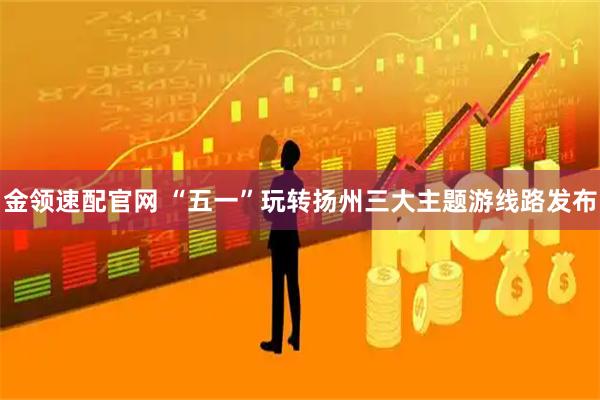 金领速配官网 “五一”玩转扬州三大主题游线路发布