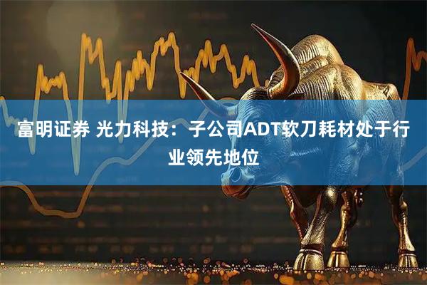 富明证券 光力科技：子公司ADT软刀耗材处于行业领先地位