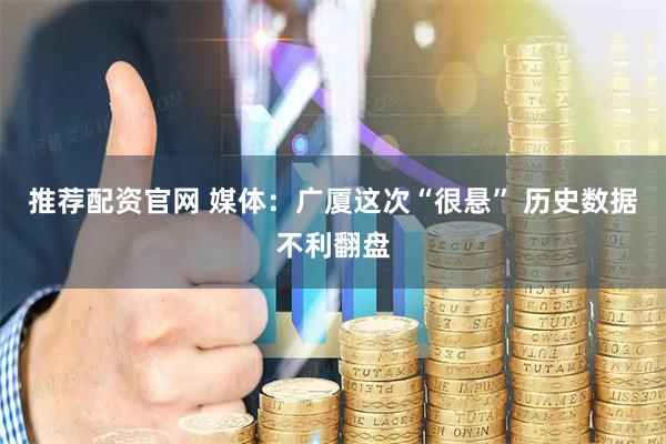 推荐配资官网 媒体：广厦这次“很悬” 历史数据不利翻盘