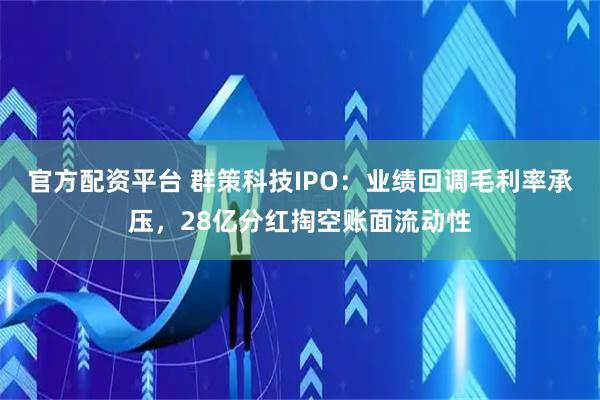 官方配资平台 群策科技IPO：业绩回调毛利率承压，28亿分红掏空账面流动性