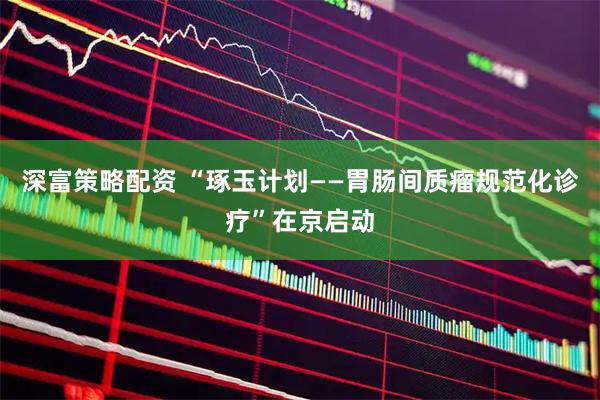 深富策略配资 “琢玉计划——胃肠间质瘤规范化诊疗”在京启动