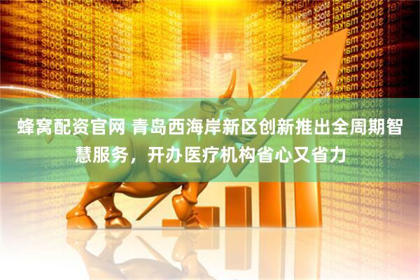 蜂窝配资官网 青岛西海岸新区创新推出全周期智慧服务，开办医疗机构省心又省力