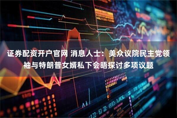 证券配资开户官网 消息人士：美众议院民主党领袖与特朗普女婿私下会晤探讨多项议题