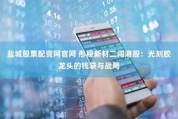 盐城股票配资网官网 彤程新材二闯港股：光刻胶龙头的钱袋与战局