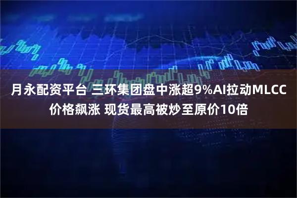 月永配资平台 三环集团盘中涨超9%AI拉动MLCC价格飙涨 现货最高被炒至原价10倍